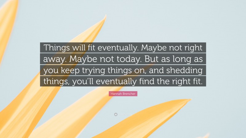 Hannah Brencher Quote: “Things will fit eventually. Maybe not right away. Maybe not today. But as long as you keep trying things on, and shedding things, you’ll eventually find the right fit.”