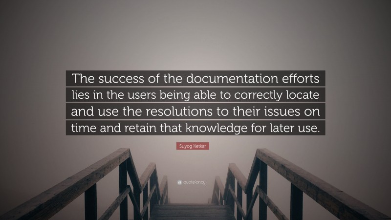 Suyog Ketkar Quote: “The success of the documentation efforts lies in the users being able to correctly locate and use the resolutions to their issues on time and retain that knowledge for later use.”