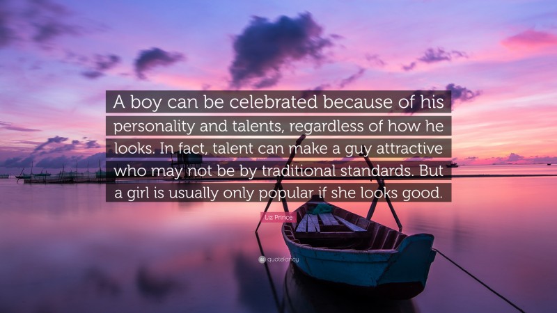 Liz Prince Quote: “A boy can be celebrated because of his personality and talents, regardless of how he looks. In fact, talent can make a guy attractive who may not be by traditional standards. But a girl is usually only popular if she looks good.”