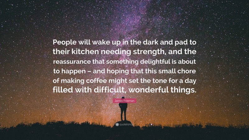 James Freeman Quote: “People will wake up in the dark and pad to their kitchen needing strength, and the reassurance that something delightful is about to happen – and hoping that this small chore of making coffee might set the tone for a day filled with difficult, wonderful things.”