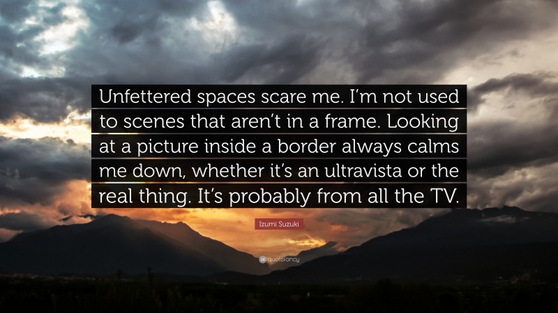 Izumi Suzuki Quote: “Unfettered spaces scare me. I’m not used to scenes that aren’t in a frame. Looking at a picture inside a border always calms me down, whether it’s an ultravista or the real thing. It’s probably from all the TV.”