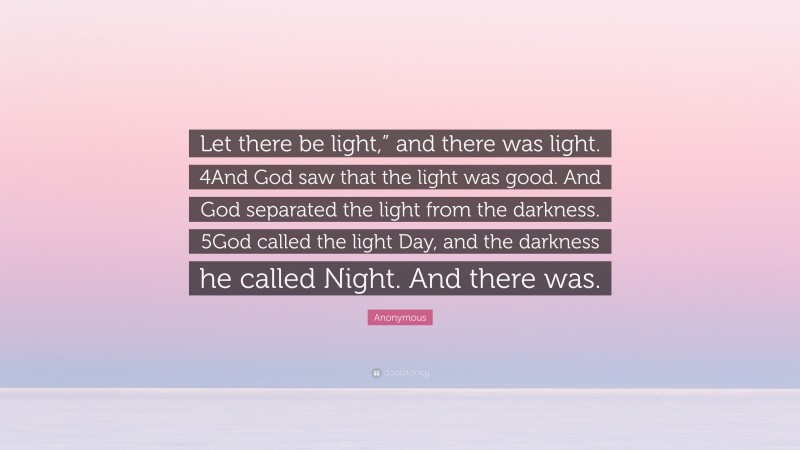 Anonymous Quote: “Let there be light,” and there was light. 4And God saw that the light was good. And God separated the light from the darkness. 5God called the light Day, and the darkness he called Night. And there was.”