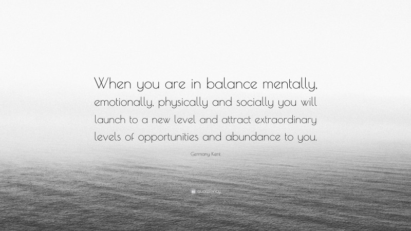 Germany Kent Quote: “When you are in balance mentally, emotionally, physically and socially you will launch to a new level and attract extraordinary levels of opportunities and abundance to you.”