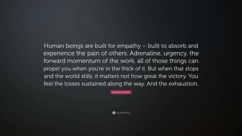 Brittany K. Barnett Quote: “Human beings are built for empathy – built to absorb and experience the pain of others. Adrenaline, urgency, the forward momentum of the work, all of those things can propel you when you’re in the thick of it. But when that stops and the world stills, it matters not how great the victory. You feel the losses sustained along the way. And the exhaustion.”