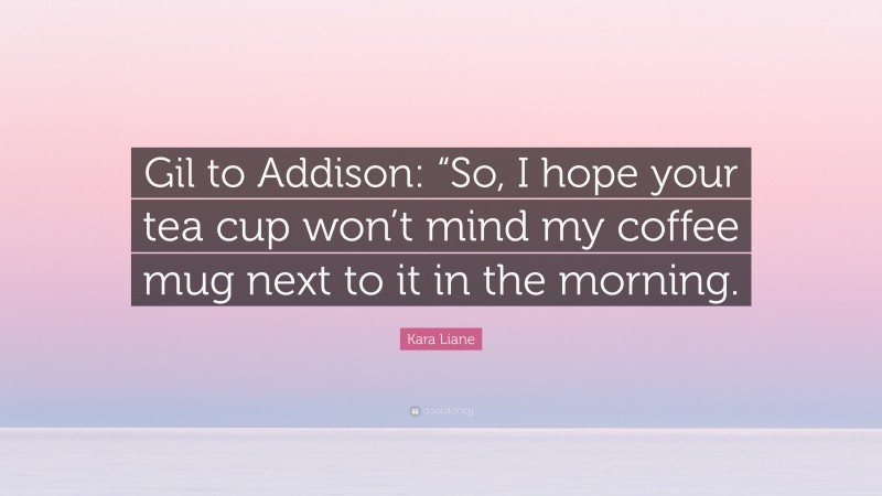 Kara Liane Quote: “Gil to Addison: “So, I hope your tea cup won’t mind my coffee mug next to it in the morning.”