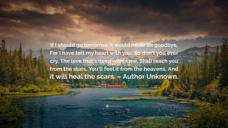 Emma Dean Quote: “If I should go tomorrow It would never be goodbye, For I have left my heart with you, So don’t you ever cry. The love that’s deep within me, Shall reach you from the stars, You’ll feel it from the heavens, And it will heal the scars. – Author Unknown.”