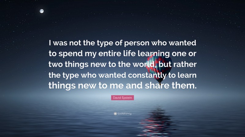 David Epstein Quote: “I was not the type of person who wanted to spend my entire life learning one or two things new to the world, but rather the type who wanted constantly to learn things new to me and share them.”