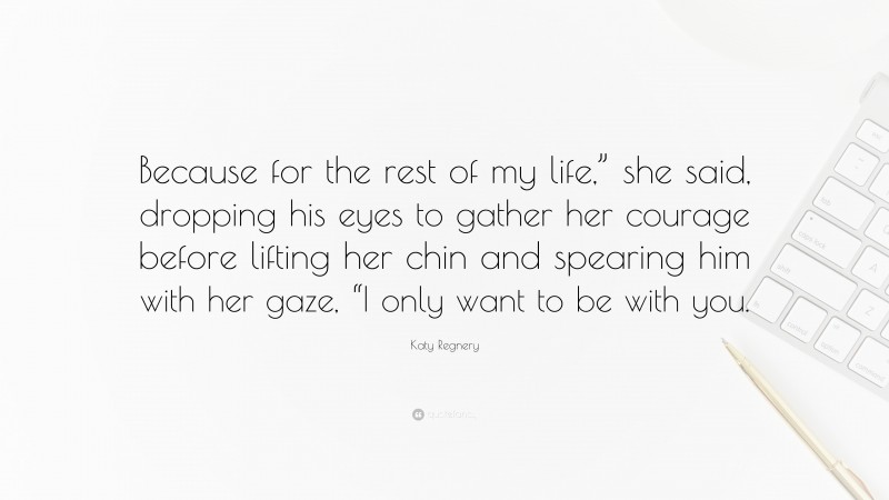 Katy Regnery Quote: “Because for the rest of my life,” she said, dropping his eyes to gather her courage before lifting her chin and spearing him with her gaze, “I only want to be with you.”