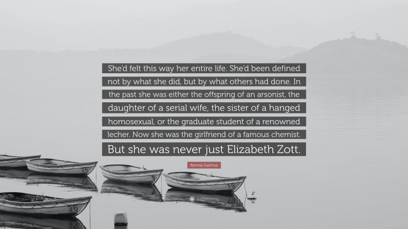 Bonnie Garmus Quote: “She’d felt this way her entire life. She’d been defined not by what she did, but by what others had done. In the past she was either the offspring of an arsonist, the daughter of a serial wife, the sister of a hanged homosexual, or the graduate student of a renowned lecher. Now she was the girlfriend of a famous chemist. But she was never just Elizabeth Zott.”