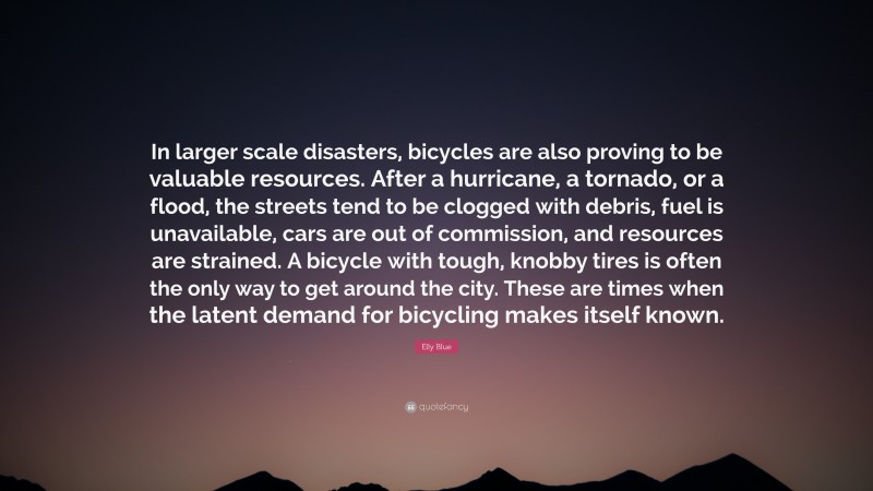 Elly Blue Quote: “In larger scale disasters, bicycles are also proving to be valuable resources. After a hurricane, a tornado, or a flood, the streets tend to be clogged with debris, fuel is unavailable, cars are out of commission, and resources are strained. A bicycle with tough, knobby tires is often the only way to get around the city. These are times when the latent demand for bicycling makes itself known.”