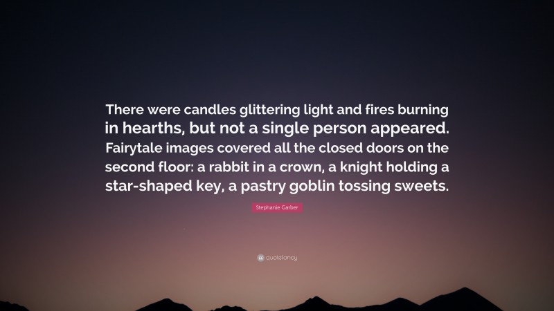 Stephanie Garber Quote: “There were candles glittering light and fires burning in hearths, but not a single person appeared. Fairytale images covered all the closed doors on the second floor: a rabbit in a crown, a knight holding a star-shaped key, a pastry goblin tossing sweets.”