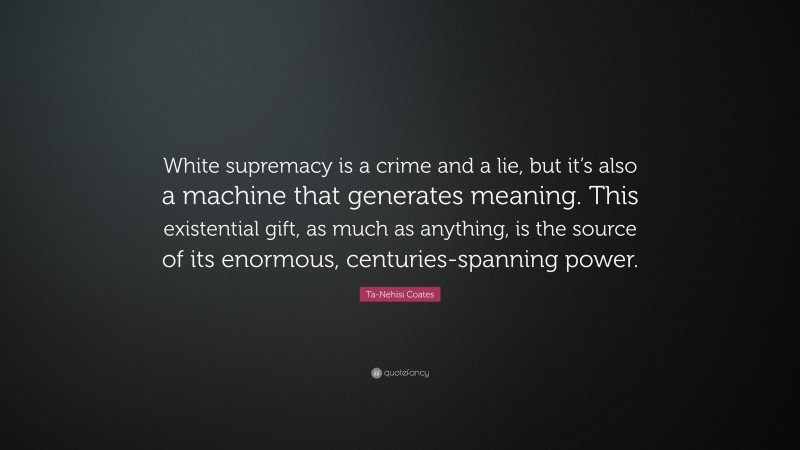 Ta-Nehisi Coates Quote: “White supremacy is a crime and a lie, but it’s also a machine that generates meaning. This existential gift, as much as anything, is the source of its enormous, centuries-spanning power.”