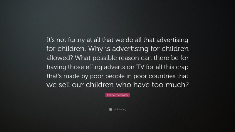 Emma Thompson Quote: “It’s not funny at all that we do all that advertising for children. Why is advertising for children allowed? What possible reason can there be for having those effing adverts on TV for all this crap that’s made by poor people in poor countries that we sell our children who have too much?”