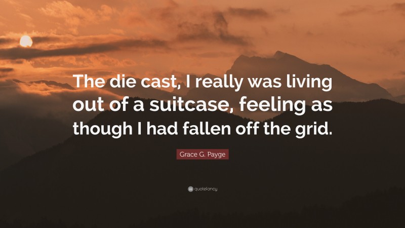 Grace G. Payge Quote: “The die cast, I really was living out of a suitcase, feeling as though I had fallen off the grid.”