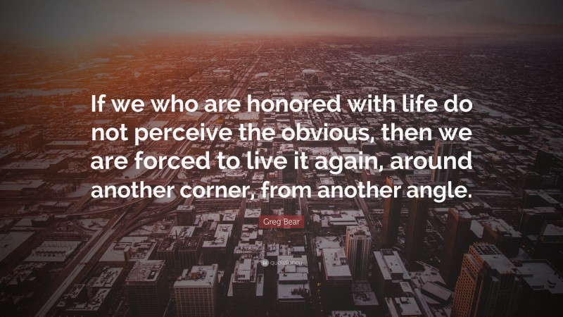 Greg Bear Quote: “If we who are honored with life do not perceive the obvious, then we are forced to live it again, around another corner, from another angle.”