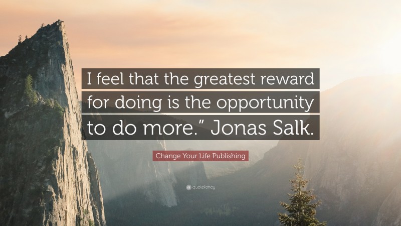 Change Your Life Publishing Quote: “I feel that the greatest reward for doing is the opportunity to do more.” Jonas Salk.”