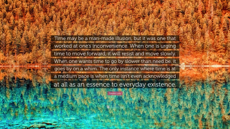 Lauren Lola Quote: “Time may be a man-made illusion, but it was one that worked at one’s inconvenience. When one is urging time to move forward, it will resist and move slowly. When one wants time to go by slower than need be, it goes by on a whim. The only instance where time is at a medium pace is when time isn’t even acknowledged at all as an essence to everyday existence.”