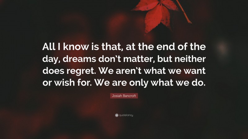 Josiah Bancroft Quote: “All I know is that, at the end of the day, dreams don’t matter, but neither does regret. We aren’t what we want or wish for. We are only what we do.”