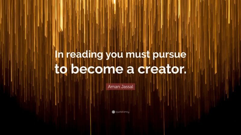 Aman Jassal Quote: “In reading you must pursue to become a creator.”