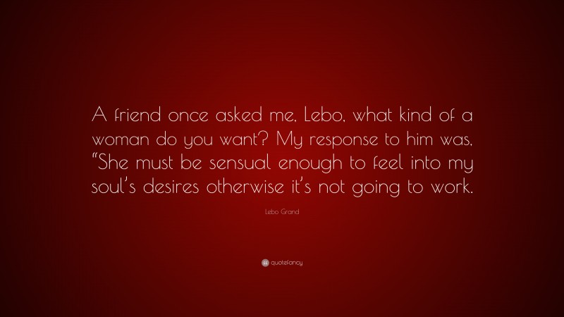Lebo Grand Quote: “A friend once asked me, Lebo, what kind of a woman do you want? My response to him was, “She must be sensual enough to feel into my soul’s desires otherwise it’s not going to work.”