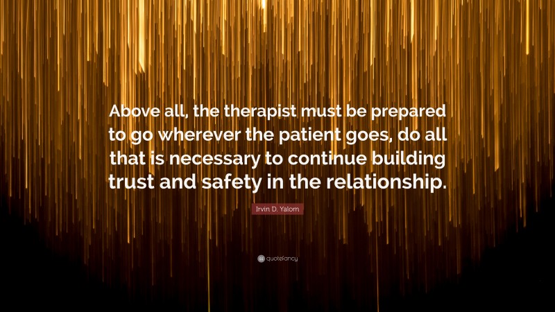 Irvin D. Yalom Quote: “Above all, the therapist must be prepared to go wherever the patient goes, do all that is necessary to continue building trust and safety in the relationship.”
