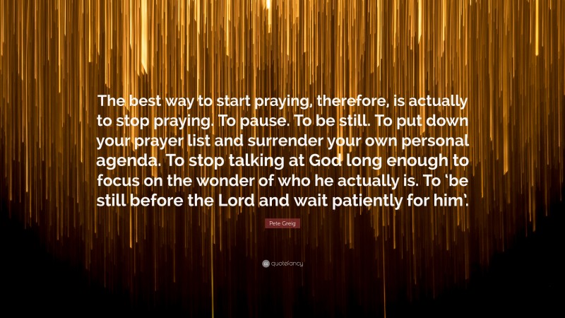 Pete Greig Quote: “The best way to start praying, therefore, is actually to stop praying. To pause. To be still. To put down your prayer list and surrender your own personal agenda. To stop talking at God long enough to focus on the wonder of who he actually is. To ‘be still before the Lord and wait patiently for him’.”