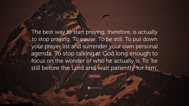 Pete Greig Quote: “The best way to start praying, therefore, is actually to stop praying. To pause. To be still. To put down your prayer list and surrender your own personal agenda. To stop talking at God long enough to focus on the wonder of who he actually is. To ‘be still before the Lord and wait patiently for him’.”