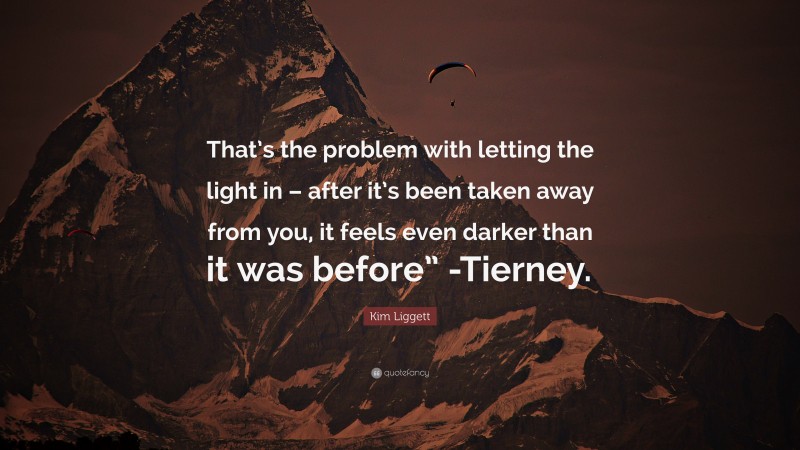 Kim Liggett Quote: “That’s the problem with letting the light in – after it’s been taken away from you, it feels even darker than it was before” -Tierney.”