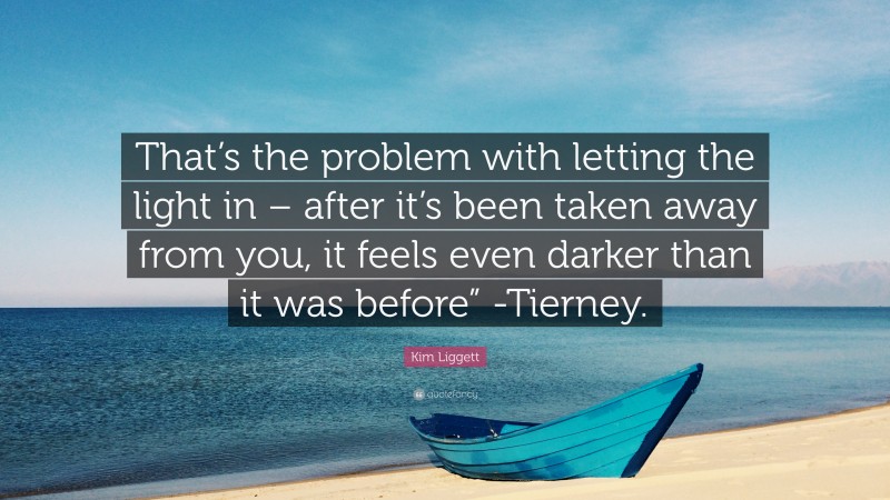 Kim Liggett Quote: “That’s the problem with letting the light in – after it’s been taken away from you, it feels even darker than it was before” -Tierney.”