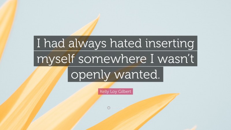 Kelly Loy Gilbert Quote: “I had always hated inserting myself somewhere I wasn’t openly wanted.”