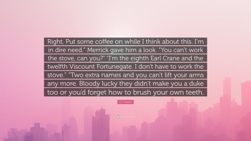 K.J. Charles Quote: “Right. Put some coffee on while I think about this. I’m in dire need.” Merrick gave him a look. “You can’t work the stove, can you?” “I’m the eighth Earl Crane and the twelfth Viscount Fortunegate. I don’t have to work the stove.” “Two extra names and you can’t lift your arms any more. Bloody lucky they didn’t make you a duke too or you’d forget how to brush your own teeth.”