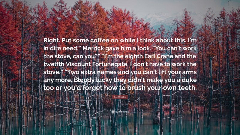 K.J. Charles Quote: “Right. Put some coffee on while I think about this. I’m in dire need.” Merrick gave him a look. “You can’t work the stove, can you?” “I’m the eighth Earl Crane and the twelfth Viscount Fortunegate. I don’t have to work the stove.” “Two extra names and you can’t lift your arms any more. Bloody lucky they didn’t make you a duke too or you’d forget how to brush your own teeth.”