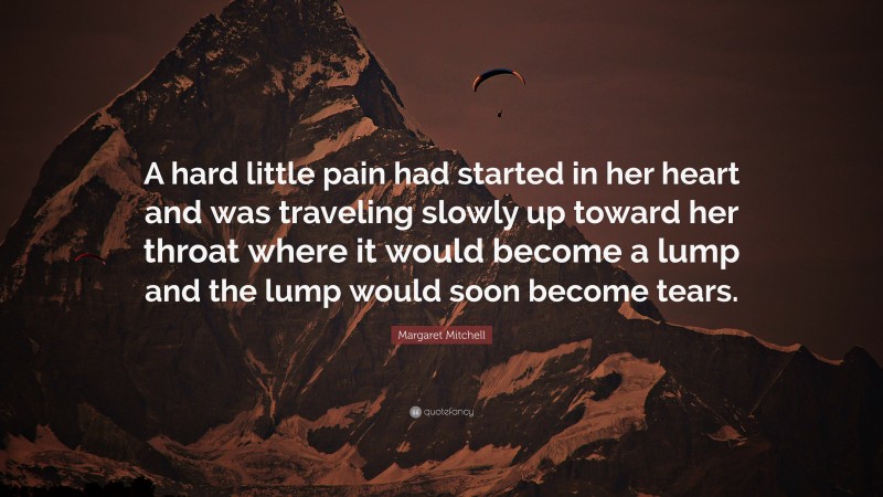 Margaret Mitchell Quote: “A hard little pain had started in her heart and was traveling slowly up toward her throat where it would become a lump and the lump would soon become tears.”