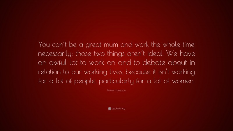 Emma Thompson Quote: “You can’t be a great mum and work the whole time necessarily; those two things aren’t ideal. We have an awful lot to work on and to debate about in relation to our working lives, because it isn’t working for a lot of people, particularly for a lot of women.”