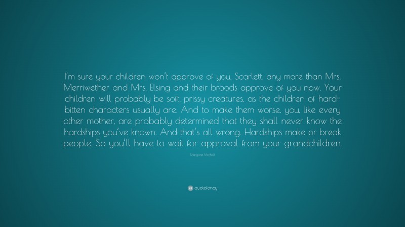 Margaret Mitchell Quote: “I’m sure your children won’t approve of you, Scarlett, any more than Mrs. Merriwether and Mrs. Elsing and their broods approve of you now. Your children will probably be soft, prissy creatures, as the children of hard-bitten characters usually are. And to make them worse, you, like every other mother, are probably determined that they shall never know the hardships you’ve known. And that’s all wrong. Hardships make or break people. So you’ll have to wait for approval from your grandchildren.”