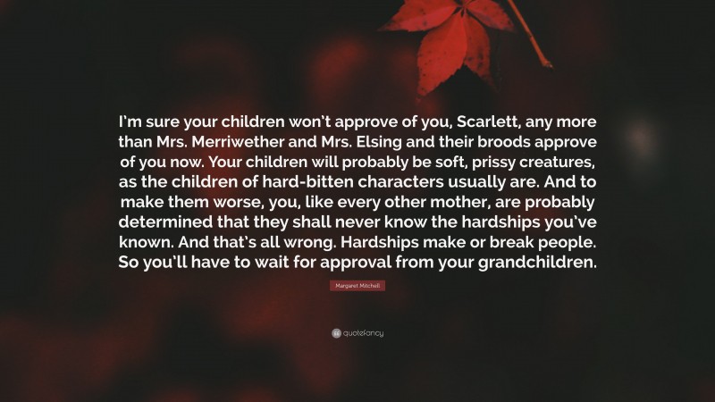 Margaret Mitchell Quote: “I’m sure your children won’t approve of you, Scarlett, any more than Mrs. Merriwether and Mrs. Elsing and their broods approve of you now. Your children will probably be soft, prissy creatures, as the children of hard-bitten characters usually are. And to make them worse, you, like every other mother, are probably determined that they shall never know the hardships you’ve known. And that’s all wrong. Hardships make or break people. So you’ll have to wait for approval from your grandchildren.”