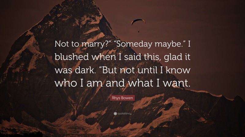 Rhys Bowen Quote: “Not to marry?” “Someday maybe.” I blushed when I said this, glad it was dark. “But not until I know who I am and what I want.”