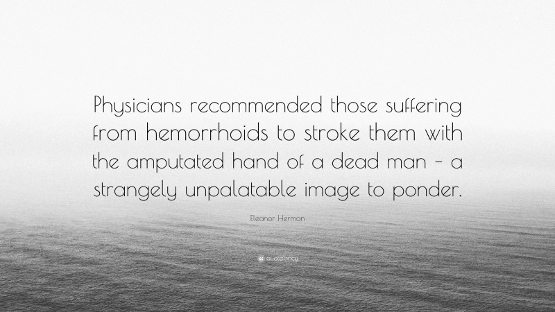 Eleanor Herman Quote: “Physicians recommended those suffering from hemorrhoids to stroke them with the amputated hand of a dead man – a strangely unpalatable image to ponder.”