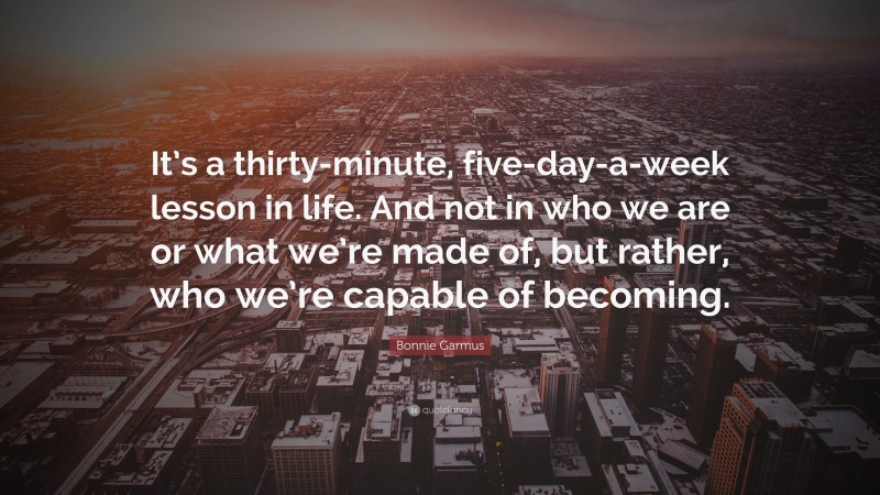 Bonnie Garmus Quote: “It’s a thirty-minute, five-day-a-week lesson in life. And not in who we are or what we’re made of, but rather, who we’re capable of becoming.”