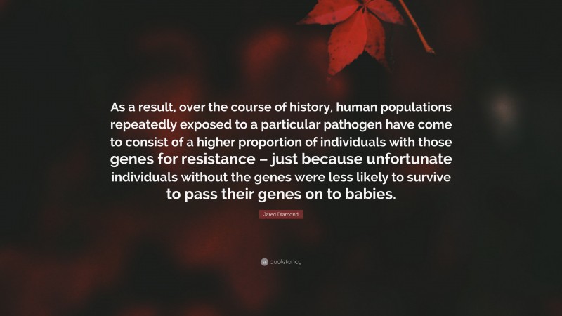 Jared Diamond Quote: “As a result, over the course of history, human populations repeatedly exposed to a particular pathogen have come to consist of a higher proportion of individuals with those genes for resistance – just because unfortunate individuals without the genes were less likely to survive to pass their genes on to babies.”