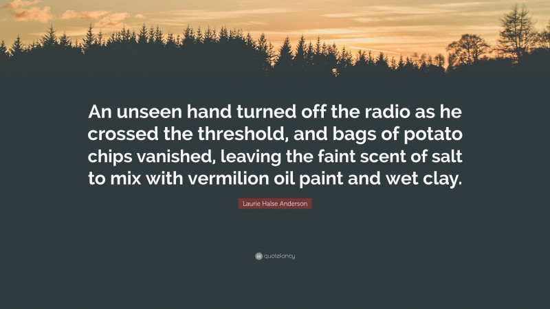 Laurie Halse Anderson Quote: “An unseen hand turned off the radio as he crossed the threshold, and bags of potato chips vanished, leaving the faint scent of salt to mix with vermilion oil paint and wet clay.”