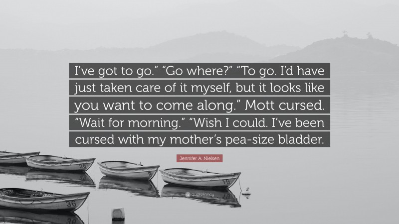 Jennifer A. Nielsen Quote: “I’ve got to go.” “Go where?” “To go. I’d have just taken care of it myself, but it looks like you want to come along.” Mott cursed. “Wait for morning.” “Wish I could. I’ve been cursed with my mother’s pea-size bladder.”