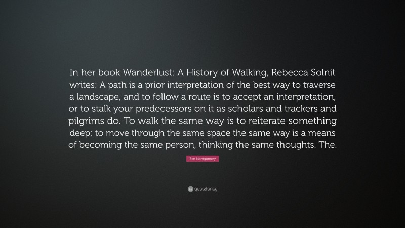 Ben Montgomery Quote: “In her book Wanderlust: A History of Walking, Rebecca Solnit writes: A path is a prior interpretation of the best way to traverse a landscape, and to follow a route is to accept an interpretation, or to stalk your predecessors on it as scholars and trackers and pilgrims do. To walk the same way is to reiterate something deep; to move through the same space the same way is a means of becoming the same person, thinking the same thoughts. The.”