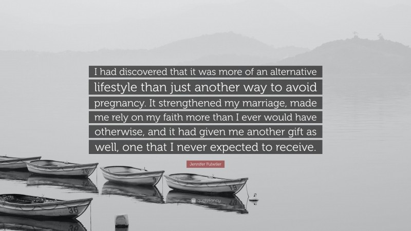 Jennifer Fulwiler Quote: “I had discovered that it was more of an alternative lifestyle than just another way to avoid pregnancy. It strengthened my marriage, made me rely on my faith more than I ever would have otherwise, and it had given me another gift as well, one that I never expected to receive.”