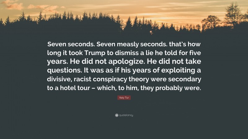 Katy Tur Quote: “Seven seconds. Seven measly seconds. that’s how long it took Trump to dismiss a lie he told for five years. He did not apologize. He did not take questions. It was as if his years of exploiting a divisive, racist conspiracy theory were secondary to a hotel tour – which, to him, they probably were.”