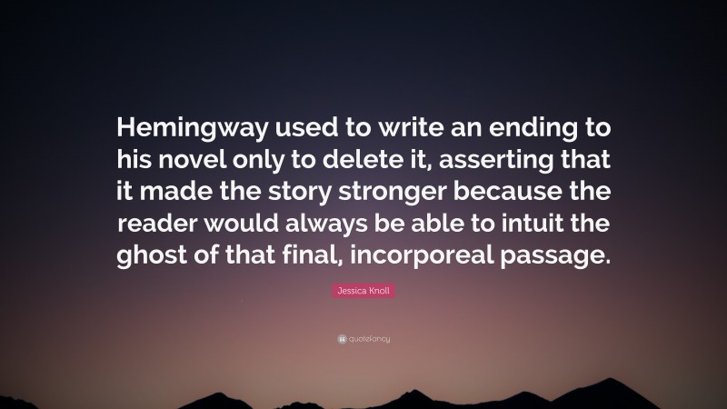 Jessica Knoll Quote: “Hemingway used to write an ending to his novel only to delete it, asserting that it made the story stronger because the reader would always be able to intuit the ghost of that final, incorporeal passage.”