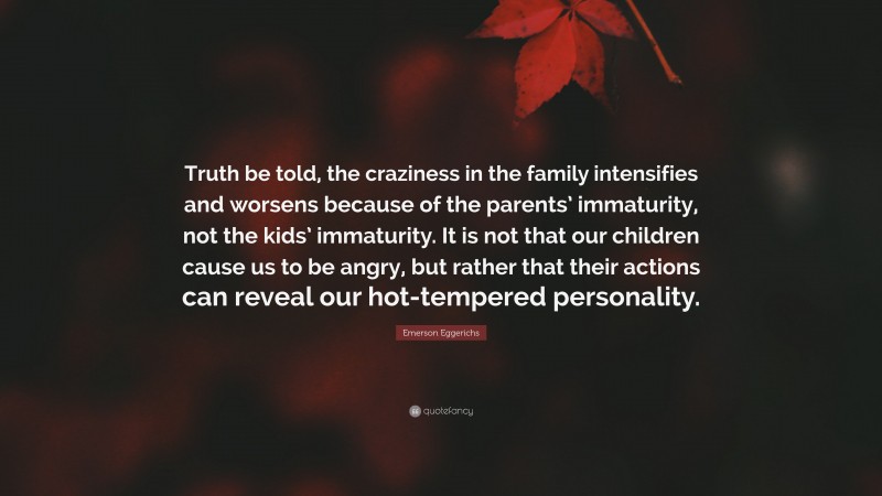 Emerson Eggerichs Quote: “Truth be told, the craziness in the family intensifies and worsens because of the parents’ immaturity, not the kids’ immaturity. It is not that our children cause us to be angry, but rather that their actions can reveal our hot-tempered personality.”