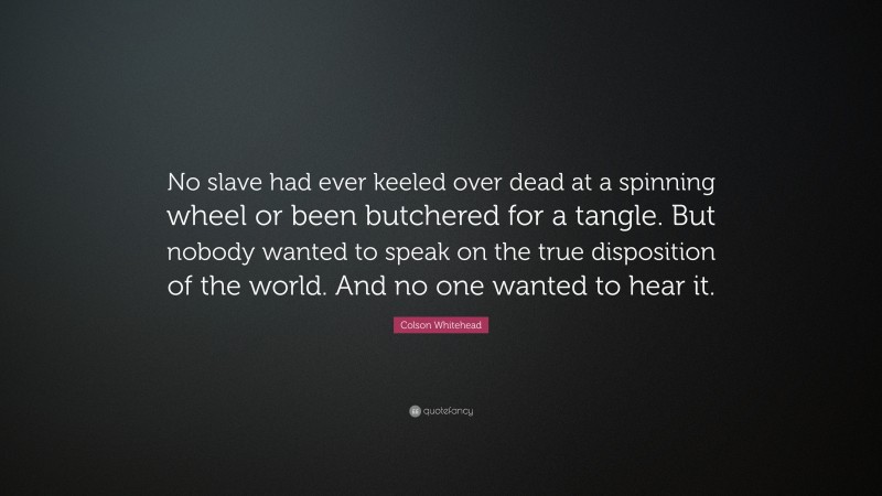 Colson Whitehead Quote: “No slave had ever keeled over dead at a spinning wheel or been butchered for a tangle. But nobody wanted to speak on the true disposition of the world. And no one wanted to hear it.”