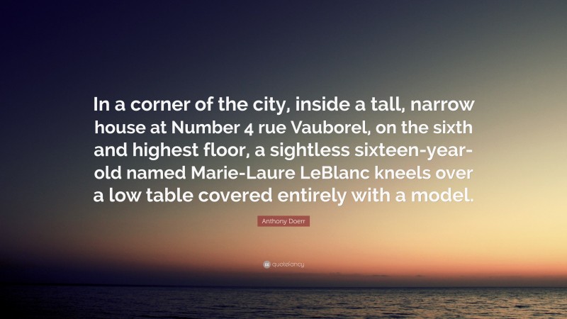 Anthony Doerr Quote: “In a corner of the city, inside a tall, narrow house at Number 4 rue Vauborel, on the sixth and highest floor, a sightless sixteen-year-old named Marie-Laure LeBlanc kneels over a low table covered entirely with a model.”