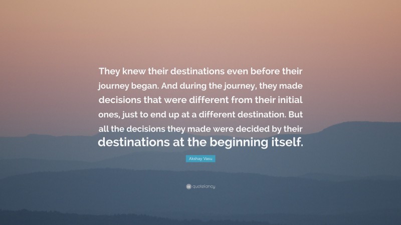 Akshay Vasu Quote: “They knew their destinations even before their journey began. And during the journey, they made decisions that were different from their initial ones, just to end up at a different destination. But all the decisions they made were decided by their destinations at the beginning itself.”